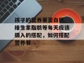 孩子的营养餐蛋白质,维生素脂肪等每天应该摄入的搭配，如何搭配营养餐
