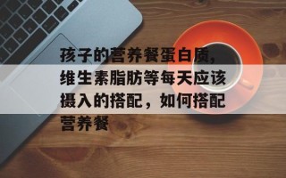 孩子的营养餐蛋白质,维生素脂肪等每天应该摄入的搭配，如何搭配营养餐