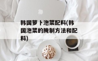 韩国萝卜泡菜配料(韩国泡菜的腌制方法和配料)