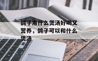 鸽子用什么煲汤好喝又营养，鸽子可以和什么煲汤
