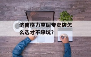 济南格力空调专卖店怎么选才不踩坑？