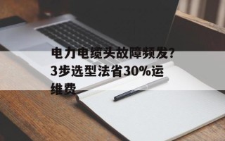 电力电缆头故障频发？3步选型法省30%运维费