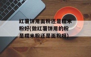红薯饼用面粉还是糯米粉好(做红薯饼用的粉是糯米粉还是面粉呀)