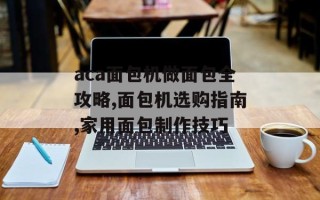 aca面包机做面包全攻略,面包机选购指南,家用面包制作技巧