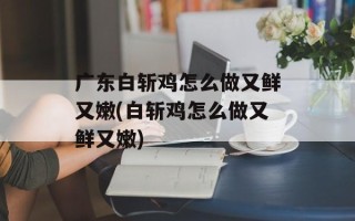 广东白斩鸡怎么做又鲜又嫩(白斩鸡怎么做又鲜又嫩)