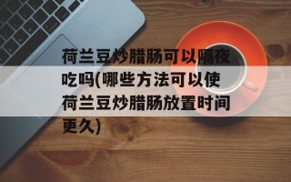 荷兰豆炒腊肠可以隔夜吃吗(哪些方法可以使荷兰豆炒腊肠放置时间更久)