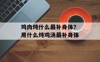 鸡肉炖什么最补身体？用什么炖鸡汤最补身体
