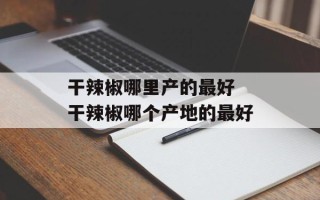 干辣椒哪里产的最好 干辣椒哪个产地的最好