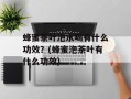 蜂蜜茶叶泡水喝有什么功效？(蜂蜜泡茶叶有什么功效)