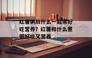 红薯粥放什么一起煮好吃营养？红薯和什么煮粥好吃又营养
