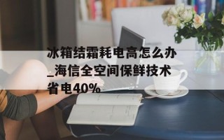 冰箱结霜耗电高怎么办_海信全空间保鲜技术省电40%