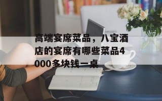 高端宴席菜品，八宝酒店的宴席有哪些菜品4000多块钱一桌