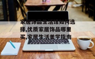家居饰品生活馆如何选择,优质家居饰品哪里买,家居生活美学指南