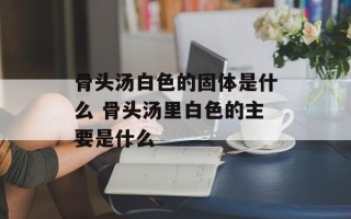 骨头汤白色的固体是什么 骨头汤里白色的主要是什么