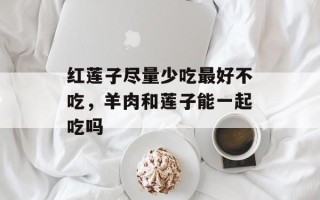 红莲子尽量少吃最好不吃，羊肉和莲子能一起吃吗