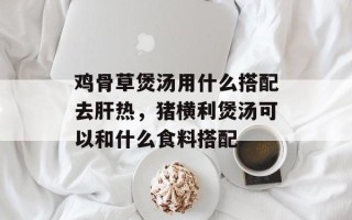 鸡骨草煲汤用什么搭配去肝热，猪横利煲汤可以和什么食料搭配