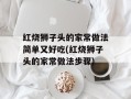 红烧狮子头的家常做法简单又好吃(红烧狮子头的家常做法步骤)