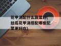花甲汤配什么蔬菜好(丝瓜花甲汤搭配哪些配菜更好吃)