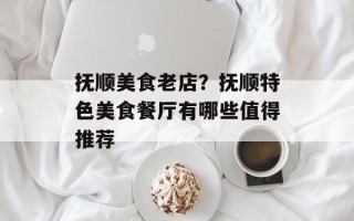 抚顺美食老店？抚顺特色美食餐厅有哪些值得推荐