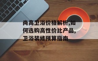 尚高卫浴价格解析,如何选购高性价比产品,卫浴装修预算指南