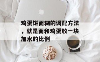 鸡蛋饼面糊的调配方法，就是面和鸡蛋放一块加水的比例