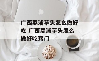 广西荔浦芋头怎么做好吃 广西荔浦芋头怎么做好吃窍门