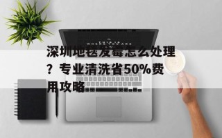 深圳地毯发霉怎么处理？专业清洗省50%费用攻略