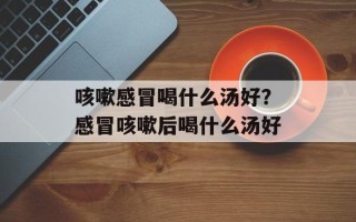 咳嗽感冒喝什么汤好？感冒咳嗽后喝什么汤好