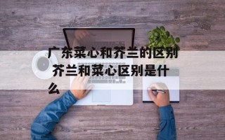 广东菜心和芥兰的区别 芥兰和菜心区别是什么