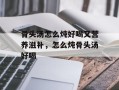骨头汤怎么炖好喝又营养滋补，怎么炖骨头汤好喝