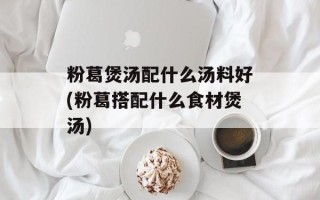 粉葛煲汤配什么汤料好(粉葛搭配什么食材煲汤)