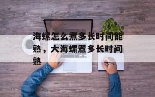 海螺怎么煮多长时间能熟，大海螺煮多长时间熟