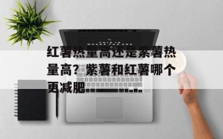 红薯热量高还是紫薯热量高？紫薯和红薯哪个更减肥