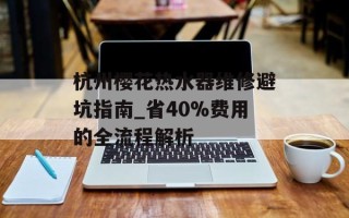 杭州樱花热水器维修避坑指南_省40%费用的全流程解析