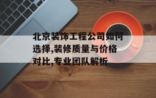 北京装饰工程公司如何选择,装修质量与价格对比,专业团队解析