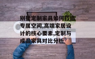 别墅定制家具如何打造专属空间,高端家居设计的核心要素,定制与成品家具对比分析