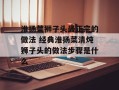 淮扬菜狮子头最正宗的做法 经典淮扬菜清炖狮子头的做法步骤是什么
