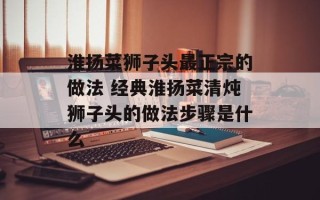 淮扬菜狮子头最正宗的做法 经典淮扬菜清炖狮子头的做法步骤是什么