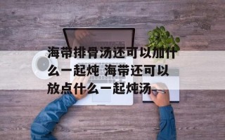 海带排骨汤还可以加什么一起炖 海带还可以放点什么一起炖汤