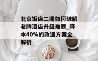 北京饭店二期如何破解老牌酒店升级难题_降本40%的改造方案全解析