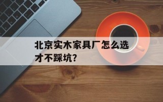 北京实木家具厂怎么选才不踩坑？