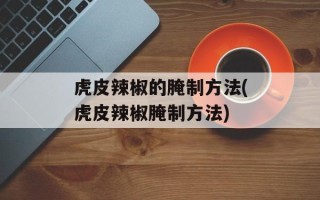 虎皮辣椒的腌制方法(虎皮辣椒腌制方法)