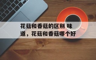 花菇和香菇的区别 味道，花菇和香菇哪个好