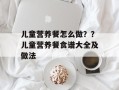 儿童营养餐怎么做？？儿童营养餐食谱大全及做法
