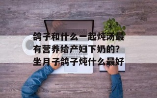 鸽子和什么一起炖汤最有营养给产妇下奶的？坐月子鸽子炖什么最好