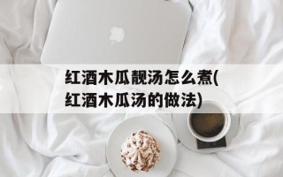 红酒木瓜靓汤怎么煮(红酒木瓜汤的做法)