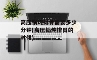 高压锅炖排骨需要多少分钟(高压锅炖排骨的时候)