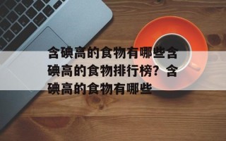含碘高的食物有哪些含碘高的食物排行榜？含碘高的食物有哪些