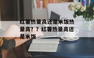 红薯热量高还是米饭热量高？？红薯热量高还是米饭