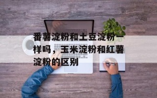 番薯淀粉和土豆淀粉一样吗，玉米淀粉和红薯淀粉的区别